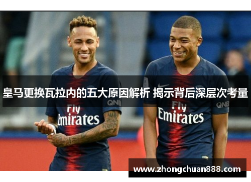 皇马更换瓦拉内的五大原因解析 揭示背后深层次考量